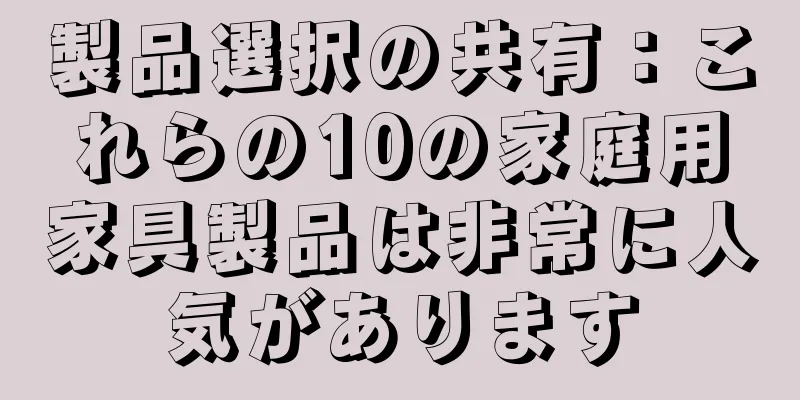製品選択の共有：これらの10の家庭用家具製品は非常に人気があります
