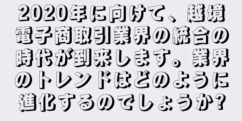 2020年に向けて、越境電子商取引業界の統合の時代が到来します。業界のトレンドはどのように進化するのでしょうか?