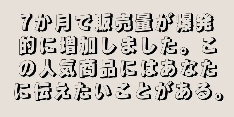 7か月で販売量が爆発的に増加しました。この人気商品にはあなたに伝えたいことがある。