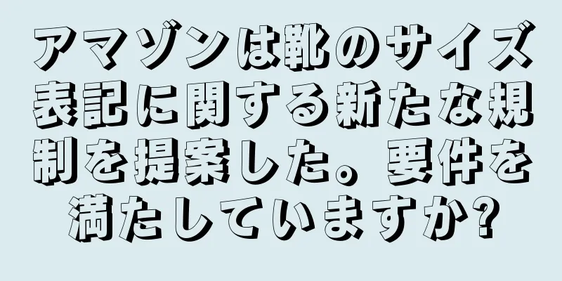 アマゾンは靴のサイズ表記に関する新たな規制を提案した。要件を満たしていますか?