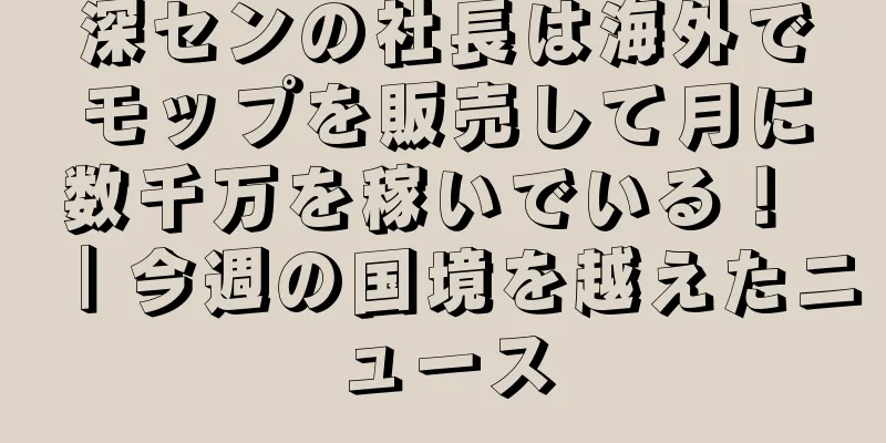 深センの社長は海外でモップを販売して月に数千万を稼いでいる！ ｜今週の国境を越えたニュース
