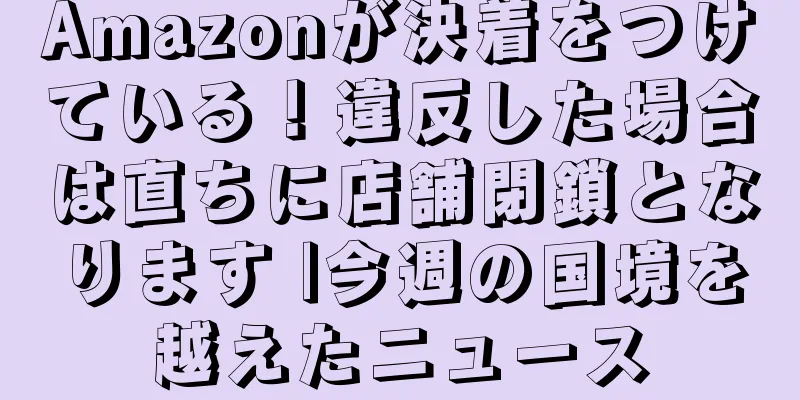 Amazonが決着をつけている！違反した場合は直ちに店舗閉鎖となります |今週の国境を越えたニュース