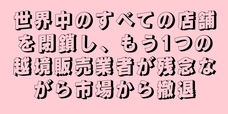 世界中のすべての店舗を閉鎖し、もう1つの越境販売業者が残念ながら市場から撤退