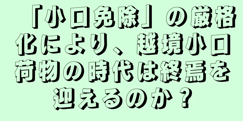 「小口免除」の厳格化により、越境小口荷物の時代は終焉を迎えるのか？