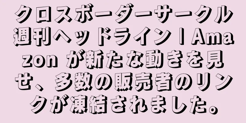 クロスボーダーサークル週刊ヘッドライン | Amazon が新たな動きを見せ、多数の販売者のリンクが凍結されました。