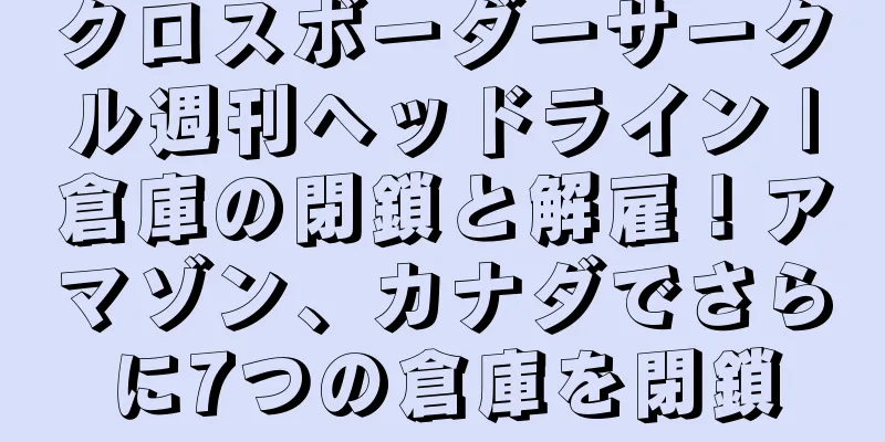 クロスボーダーサークル週刊ヘッドライン |倉庫の閉鎖と解雇！アマゾン、カナダでさらに7つの倉庫を閉鎖