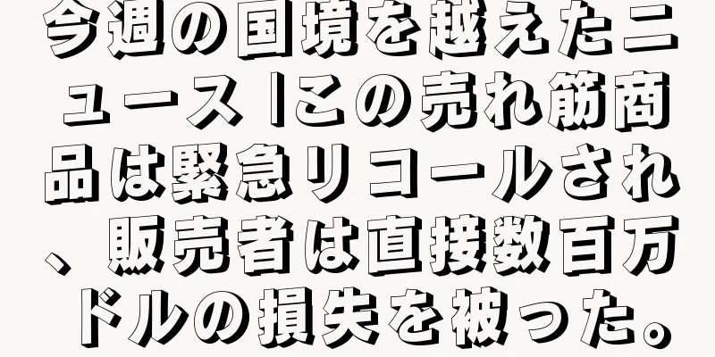 今週の国境を越えたニュース |この売れ筋商品は緊急リコールされ、販売者は直接数百万ドルの損失を被った。