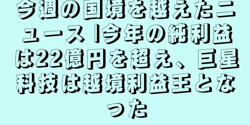 今週の国境を越えたニュース |今年の純利益は22億円を超え、巨星科技は越境利益王となった