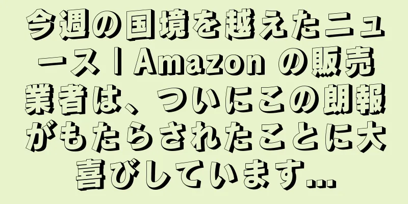 今週の国境を越えたニュース | Amazon の販売業者は、ついにこの朗報がもたらされたことに大喜びしています...