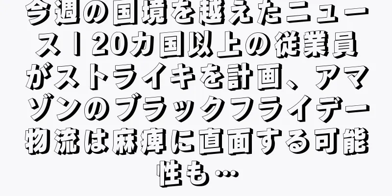 今週の国境を越えたニュース | 20カ国以上の従業員がストライキを計画、アマゾンのブラックフライデー物流は麻痺に直面する可能性も…