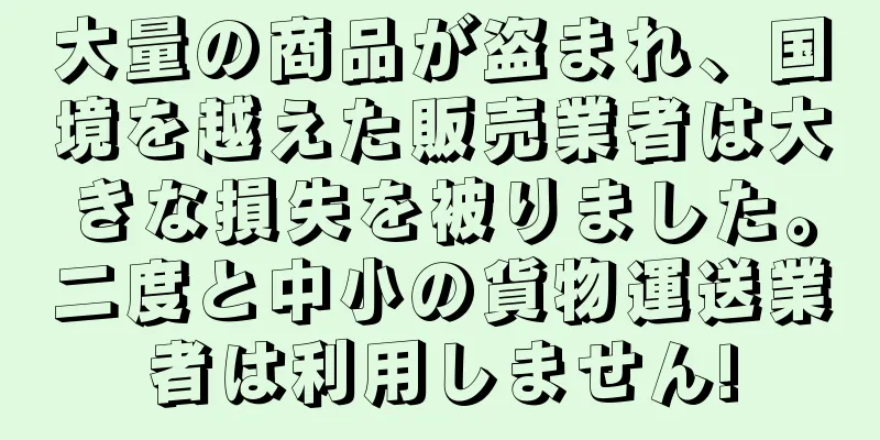 大量の商品が盗まれ、国境を越えた販売業者は大きな損失を被りました。二度と中小の貨物運送業者は利用しません!