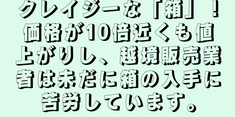 クレイジーな「箱」！価格が10倍近くも値上がりし、越境販売業者は未だに箱の入手に苦労しています。