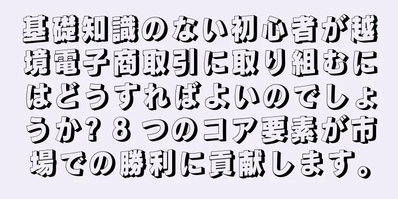基礎知識のない初心者が越境電子商取引に取り組むにはどうすればよいのでしょうか? 8 つのコア要素が市場での勝利に貢献します。