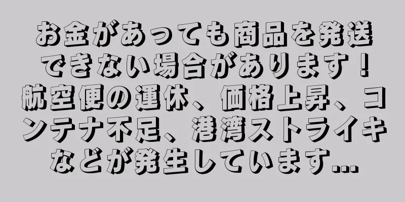 お金があっても商品を発送できない場合があります！航空便の運休、価格上昇、コンテナ不足、港湾ストライキなどが発生しています...