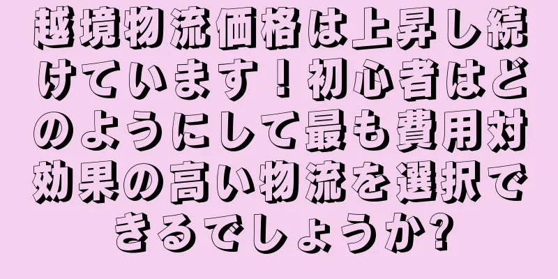 越境物流価格は上昇し続けています！初心者はどのようにして最も費用対効果の高い物流を選択できるでしょうか?