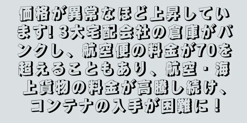 価格が異常なほど上昇しています! 3大宅配会社の倉庫がパンクし、航空便の料金が70を超えることもあり、航空・海上貨物の料金が高騰し続け、コンテナの入手が困難に！