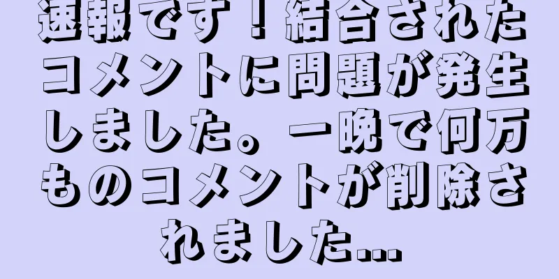 速報です！結合されたコメントに問題が発生しました。一晩で何万ものコメントが削除されました...