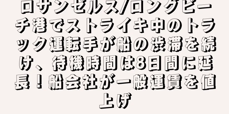 ロサンゼルス/ロングビーチ港でストライキ中のトラック運転手が船の渋滞を続け、待機時間は8日間に延長！船会社が一般運賃を値上げ