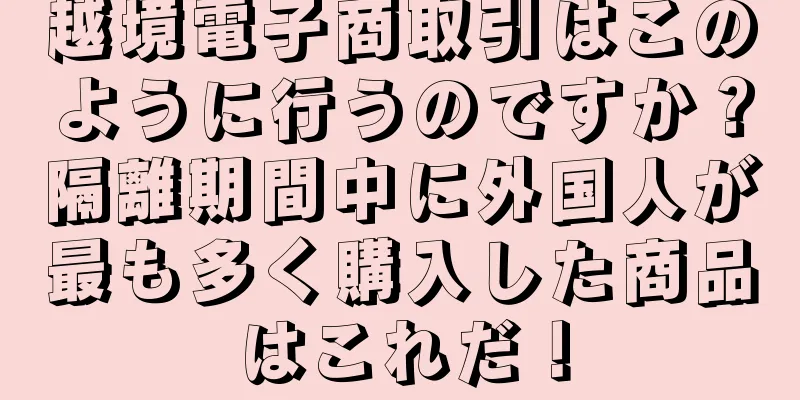 越境電子商取引はこのように行うのですか？隔離期間中に外国人が最も多く購入した商品はこれだ！