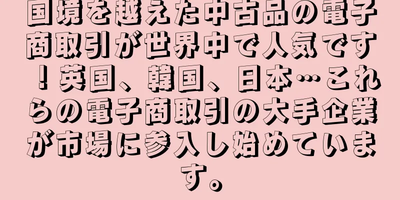 国境を越えた中古品の電子商取引が世界中で人気です！英国、韓国、日本…これらの電子商取引の大手企業が市場に参入し始めています。