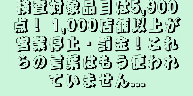 検査対象品目は5,900点！ 1,000店舗以上が営業停止・罰金！これらの言葉はもう使われていません...