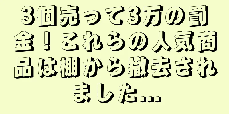 3個売って3万の罰金！これらの人気商品は棚から撤去されました...