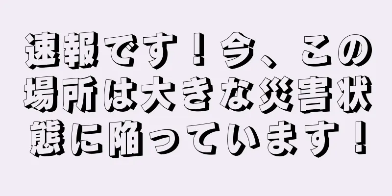 速報です！今、この場所は大きな災害状態に陥っています！