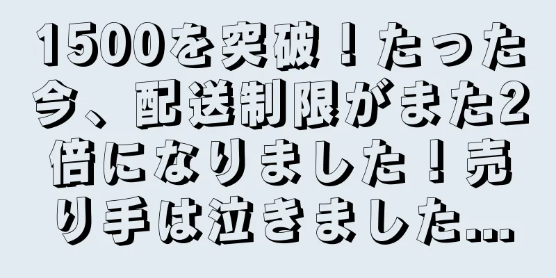 1500を突破！たった今、配送制限がまた2倍になりました！売り手は泣きました...