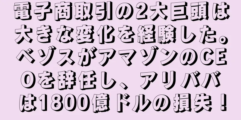 電子商取引の2大巨頭は大きな変化を経験した。ベゾスがアマゾンのCEOを辞任し、アリババは1800億ドルの損失！