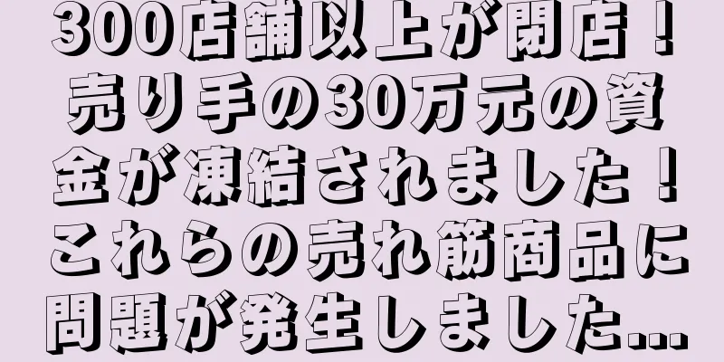300店舗以上が閉店！売り手の30万元の資金が凍結されました！これらの売れ筋商品に問題が発生しました...