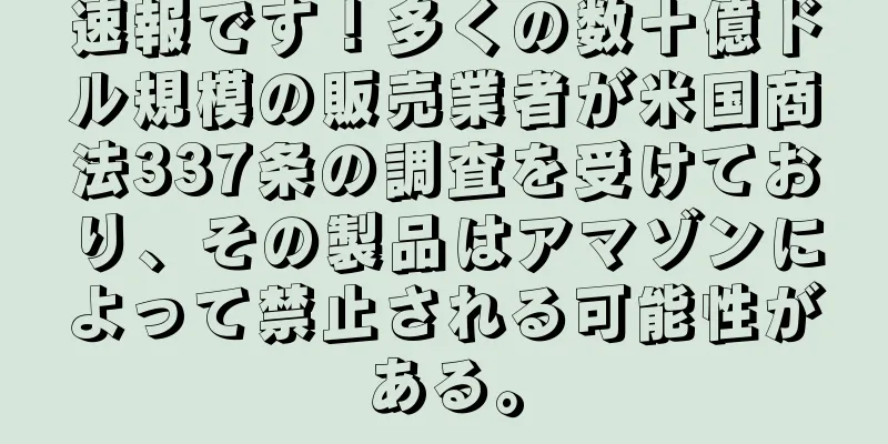 速報です！多くの数十億ドル規模の販売業者が米国商法337条の調査を受けており、その製品はアマゾンによって禁止される可能性がある。