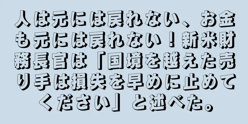 人は元には戻れない、お金も元には戻れない！新米財務長官は「国境を越えた売り手は損失を早めに止めてください」と述べた。