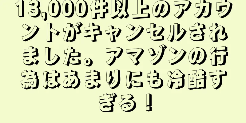 13,000件以上のアカウントがキャンセルされました。アマゾンの行為はあまりにも冷酷すぎる！