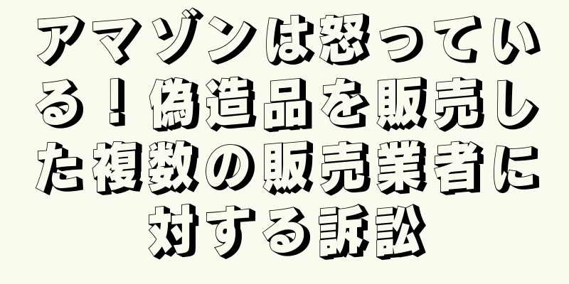 アマゾンは怒っている！偽造品を販売した複数の販売業者に対する訴訟
