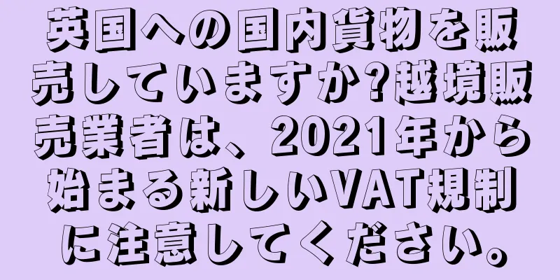 英国への国内貨物を販売していますか?越境販売業者は、2021年から始まる新しいVAT規制に注意してください。