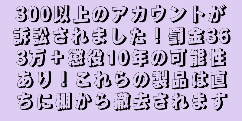 300以上のアカウントが訴訟されました！罰金363万＋懲役10年の可能性あり！これらの製品は直ちに棚から撤去されます