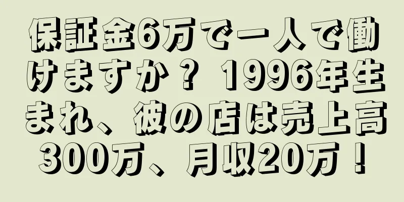 保証金6万で一人で働けますか？ 1996年生まれ、彼の店は売上高300万、月収20万！