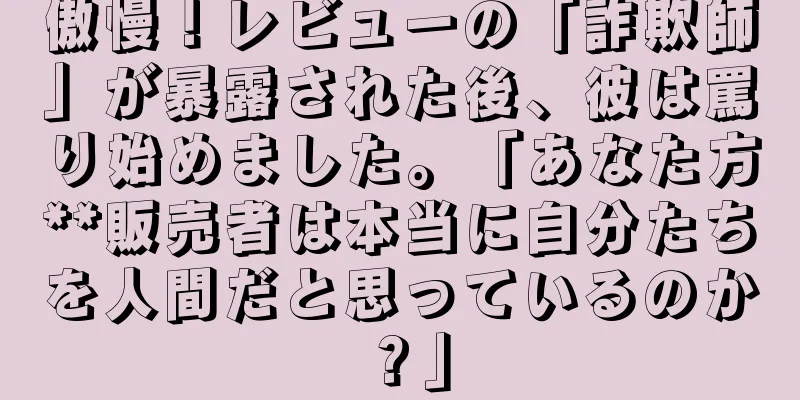 傲慢！レビューの「詐欺師」が暴露された後、彼は罵り始めました。「あなた方**販売者は本当に自分たちを人間だと思っているのか？」