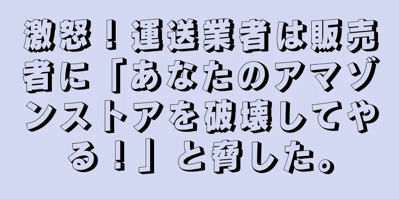 激怒！運送業者は販売者に「あなたのアマゾンストアを破壊してやる！」と脅した。