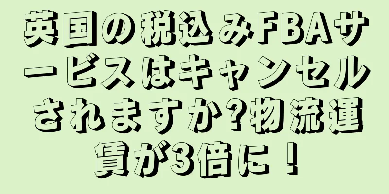 英国の税込みFBAサービスはキャンセルされますか?物流運賃が3倍に！