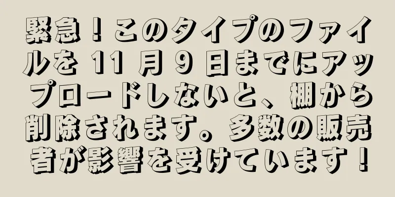 緊急！このタイプのファイルを 11 月 9 日までにアップロードしないと、棚から削除されます。多数の販売者が影響を受けています！