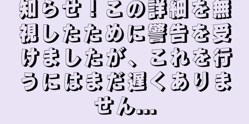 知らせ！この詳細を無視したために警告を受けましたが、これを行うにはまだ遅くありません...