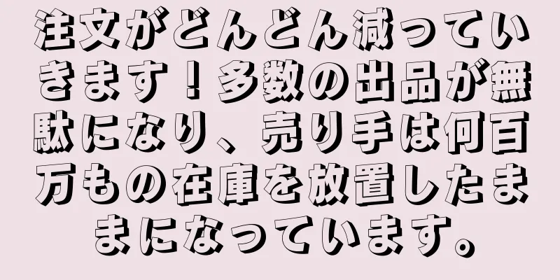 注文がどんどん減っていきます！多数の出品が無駄になり、売り手は何百万もの在庫を放置したままになっています。