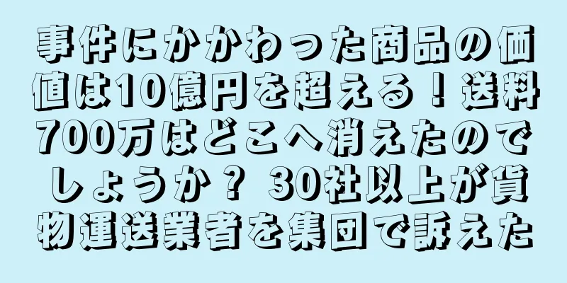 事件にかかわった商品の価値は10億円を超える！送料700万はどこへ消えたのでしょうか？ 30社以上が貨物運送業者を集団で訴えた