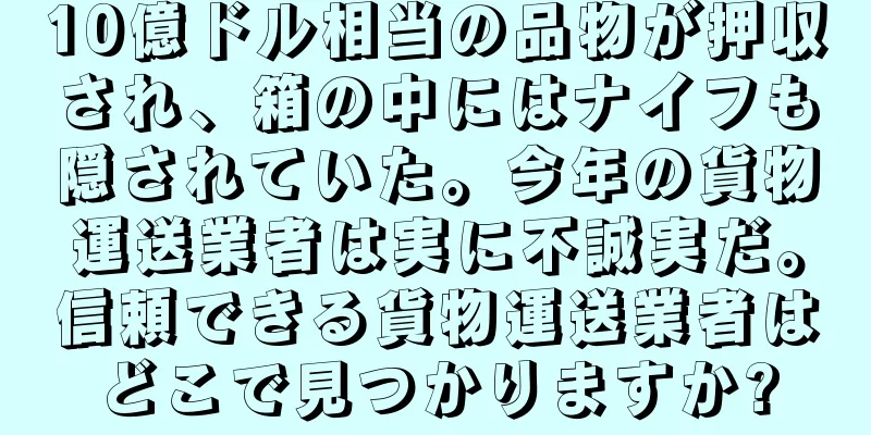 10億ドル相当の品物が押収され、箱の中にはナイフも隠されていた。今年の貨物運送業者は実に不誠実だ。信頼できる貨物運送業者はどこで見つかりますか?
