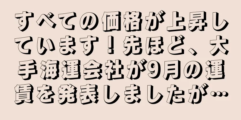 すべての価格が上昇しています！先ほど、大手海運会社が9月の運賃を発表しましたが…