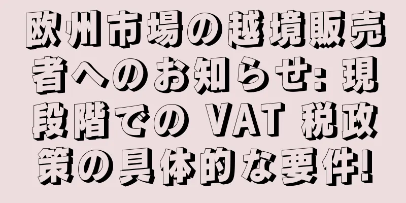 欧州市場の越境販売者へのお知らせ: 現段階での VAT 税政策の具体的な要件!