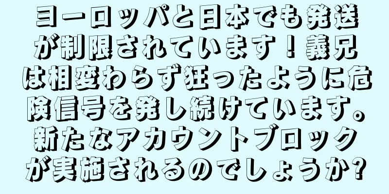ヨーロッパと日本でも発送が制限されています！義兄は相変わらず狂ったように危険信号を発し続けています。新たなアカウントブロックが実施されるのでしょうか?
