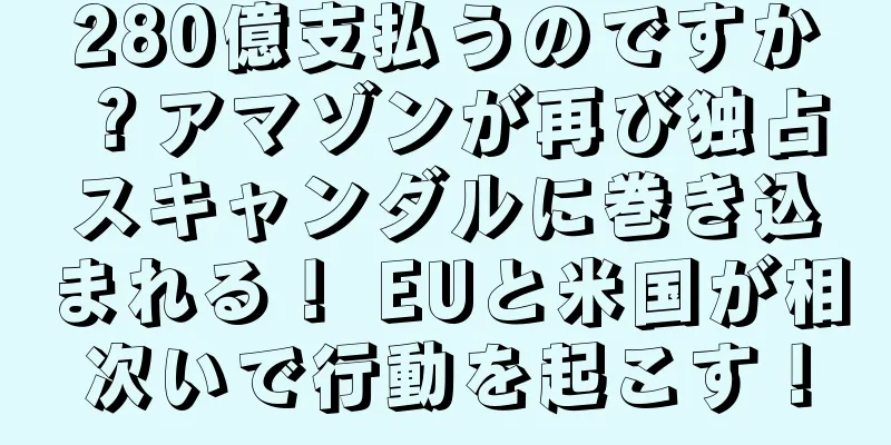 280億支払うのですか？アマゾンが再び独占スキャンダルに巻き込まれる！ EUと米国が相次いで行動を起こす！