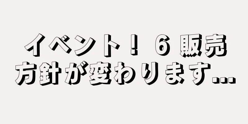 イベント！ 6 販売方針が変わります...